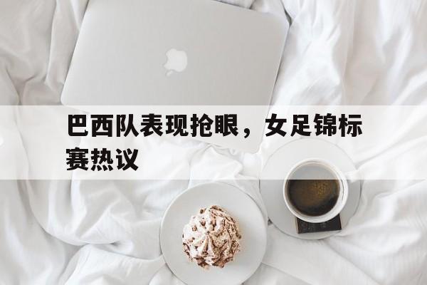 关于巴西队表现抢眼，女足锦标赛热议的信息