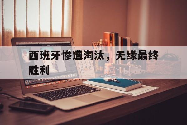 西班牙惨遭淘汰，无缘最终胜利(西班牙惨遭淘汰,无缘最终胜利了)
